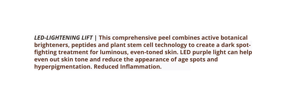 LED LIGHTENING LIFT This comprehensive peel combines active botanical brighteners peptides and plant stem cell technology to create a dark spot fighting treatment for luminous even toned skin LED purple light can help even out skin tone and reduce the appearance of age spots and hyperpigmentation Reduced Inflammation