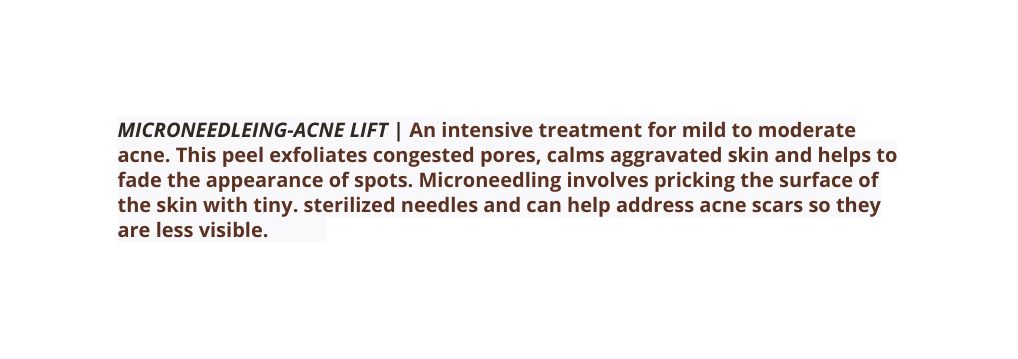 MICRONEEDLEING ACNE LIFT An intensive treatment for mild to moderate acne This peel exfoliates congested pores calms aggravated skin and helps to fade the appearance of spots Microneedling involves pricking the surface of the skin with tiny sterilized needles and can help address acne scars so they are less visible