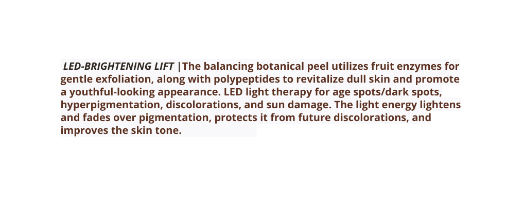 LED BRIGHTENING LIFT The balancing botanical peel utilizes fruit enzymes for gentle exfoliation along with polypeptides to revitalize dull skin and promote a youthful looking appearance LED light therapy for age spots dark spots hyperpigmentation discolorations and sun damage The light energy lightens and fades over pigmentation protects it from future discolorations and improves the skin tone