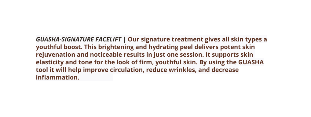 GUASHA SIGNATURE FACELIFT Our signature treatment gives all skin types a youthful boost This brightening and hydrating peel delivers potent skin rejuvenation and noticeable results in just one session It supports skin elasticity and tone for the look of firm youthful skin By using the GUASHA tool it will help improve circulation reduce wrinkles and decrease inflammation